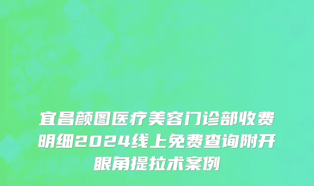 宜昌颜图医疗美容门诊部收费明细2024线上免费查询附开眼角提拉术案例