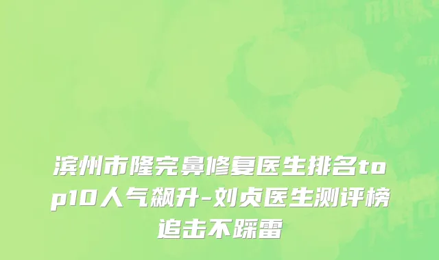 滨州市隆完鼻修复医生排名top10人气飙升-刘贞医生测评榜追击不踩雷