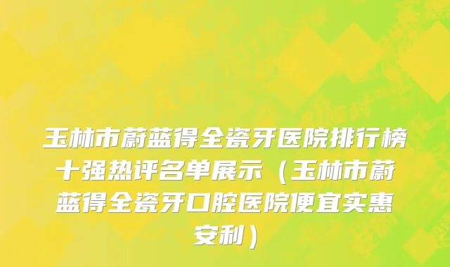 玉林市蔚蓝得全瓷牙医院排行榜十强热评名单展示（玉林市蔚蓝得全瓷牙口腔医院便宜实惠安利）
