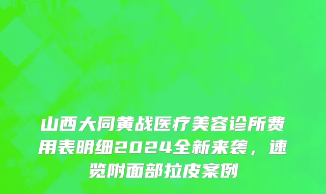 山西大同黄战医疗美容诊所费用表明细2024全新来袭，速览附面部拉皮案例