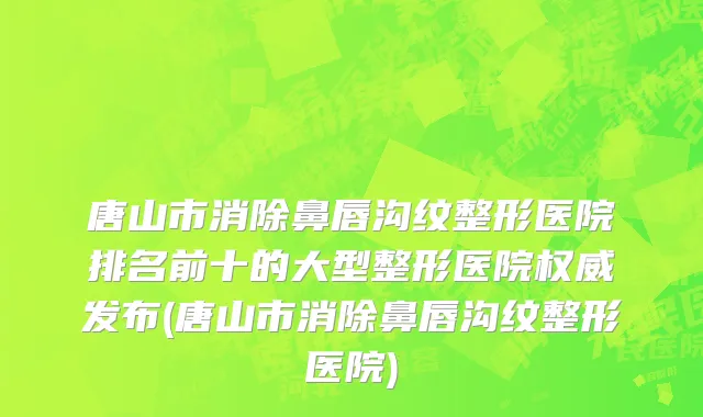 唐山市消除鼻唇沟纹整形医院排名前十的大型整形医院权威发布(唐山市消除鼻唇沟纹整形医院)