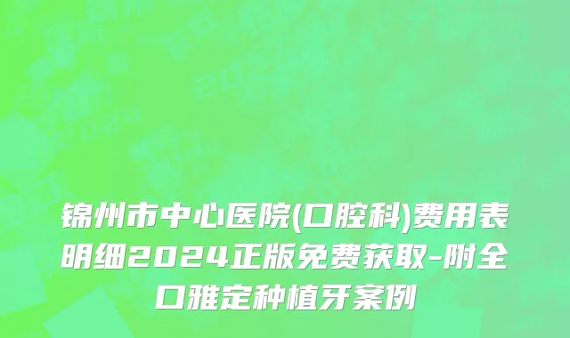 锦州市中心医院(口腔科)费用表明细2024正版免费获取-附全口雅定种植牙案例