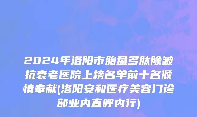 2024年洛阳市胎盘多肽除皱抗衰老医院上榜名单前十名倾情奉献(洛阳安和医疗美容门诊部业内直呼内行)