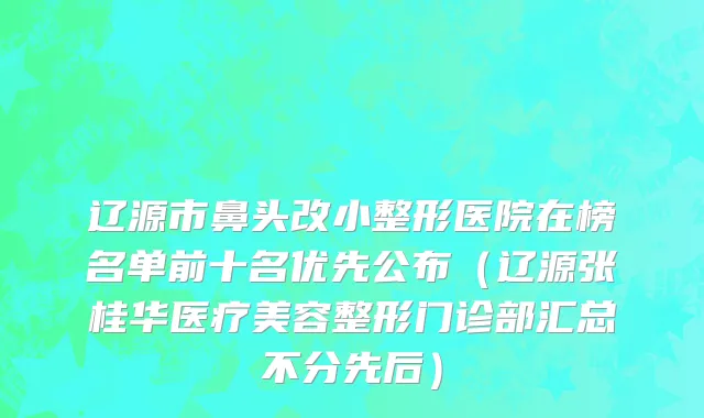 辽源市鼻头改小整形医院在榜名单前十名优先公布（辽源张桂华医疗美容整形门诊部汇总不分先后）