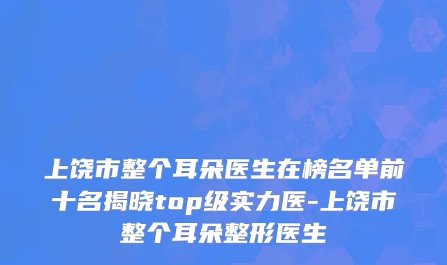 上饶市整个耳朵医生在榜名单前十名揭晓top级实力医-上饶市整个耳朵整形医生