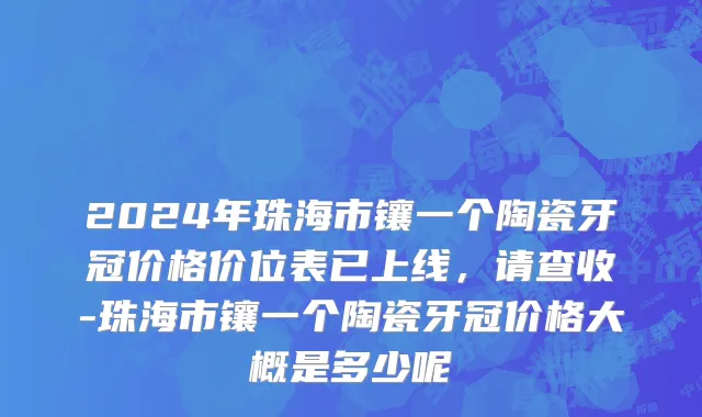2024年珠海市镶一个陶瓷牙冠价格价位表已上线，请查收-珠海市镶一个陶瓷牙冠价格大概是多少呢