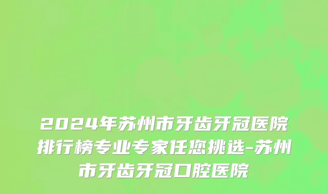 2024年苏州市牙齿牙冠医院排行榜专业专家任您挑选-苏州市牙齿牙冠口腔医院
