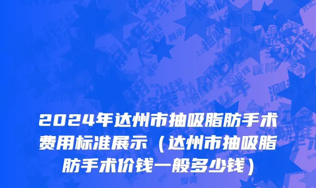 2024年达州市抽吸脂肪手术费用标准展示（达州市抽吸脂肪手术价钱一般多少钱）