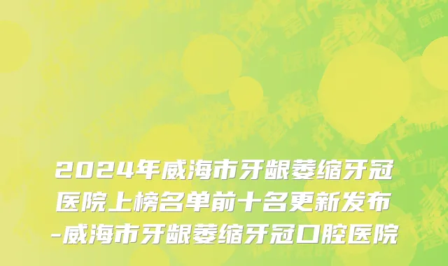 2024年威海市牙龈萎缩牙冠医院上榜名单前十名更新发布-威海市牙龈萎缩牙冠口腔医院