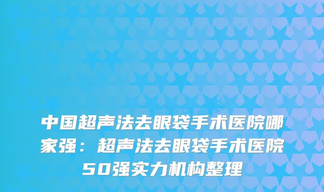 中国超声法去眼袋手术医院哪家强：超声法去眼袋手术医院50强实力机构整理