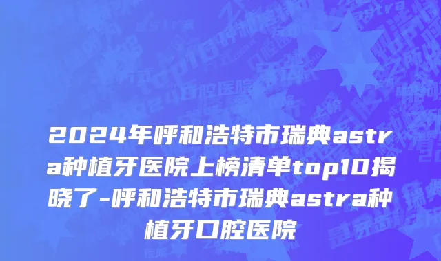 2024年呼和浩特市瑞典astra种植牙医院上榜清单top10揭晓了-呼和浩特市瑞典astra种植牙口腔医院