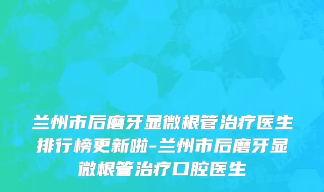 兰州市后磨牙显微根管治疗医生排行榜更新啦-兰州市后磨牙显微根管治疗口腔医生