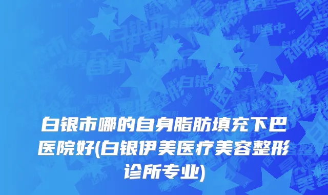 白银市哪的自身脂肪填充下巴医院好(白银伊美医疗美容整形诊所专业)