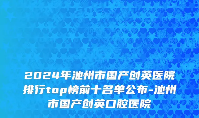 2024年池州市国产创英医院排行top榜前十名单公布-池州市国产创英口腔医院
