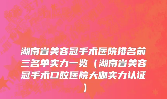 湖南省美容冠手术医院排名前三名单实力一览（湖南省美容冠手术口腔医院大咖实力认证）