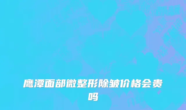 鹰潭面部微整形除皱价格会贵吗