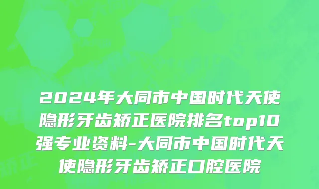 2024年大同市中国时代天使隐形牙齿矫正医院排名top10强专业资料-大同市中国时代天使隐形牙齿矫正口腔医院