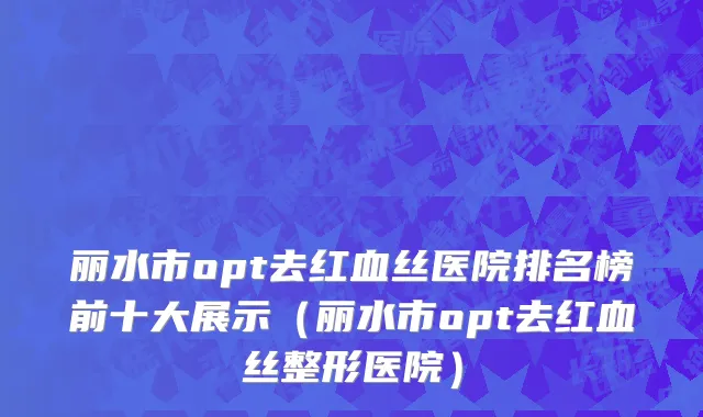 丽水市opt去红血丝医院排名榜前十大展示（丽水市opt去红血丝整形医院）