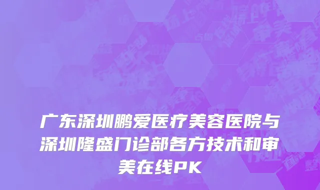 广东深圳鹏爱医疗美容医院与深圳隆盛门诊部各方技术和审美在线PK
