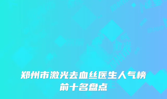 郑州市激光去血丝医生人气榜前十名盘点