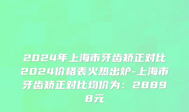 2024年上海市牙齿矫正对比2024价格表火热出炉-上海市牙齿矫正对比均价为：28898元
