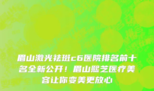 眉山激光祛斑c6医院排名前十名全新公开！眉山熙芝医疗美容让你变美更放心
