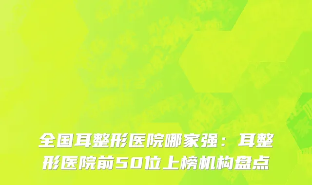 全国耳整形医院哪家强：耳整形医院前50位上榜机构盘点