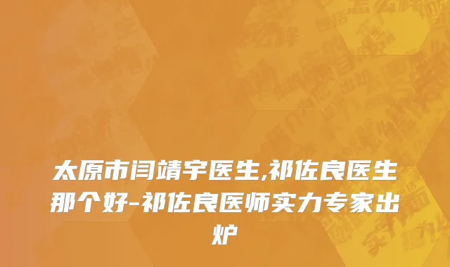 太原市闫靖宇医生,祁佐良医生那个好-祁佐良医师实力专家出炉