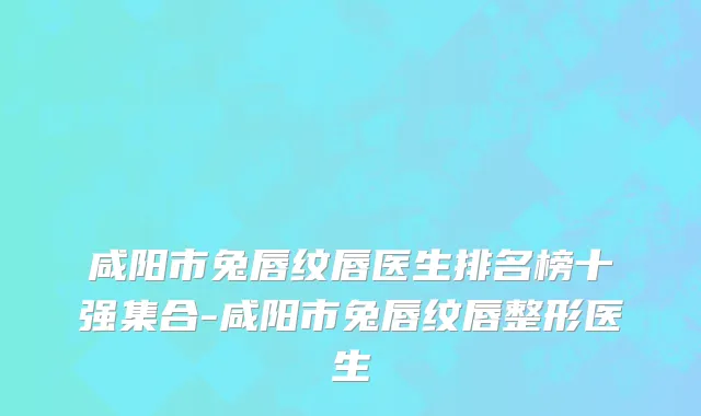 咸阳市兔唇纹唇医生排名榜十强集合-咸阳市兔唇纹唇整形医生