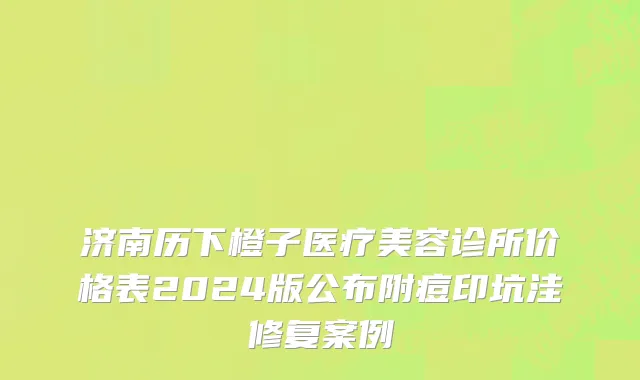 济南历下橙子医疗美容诊所价格表2024版公布附痘印坑洼修复案例