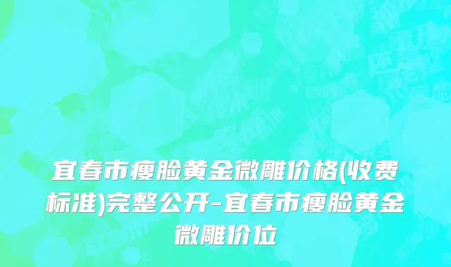 宜春市瘦脸黄金微雕价格(收费标准)完整公开-宜春市瘦脸黄金微雕价位