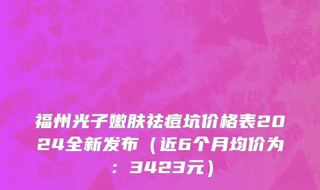 福州光子嫩肤祛痘坑价格表2024全新发布(近6个月均价为:3423元)