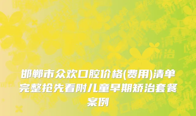 邯郸市众欢口腔价格(费用)清单完整抢先看附儿童早期矫治套餐案例