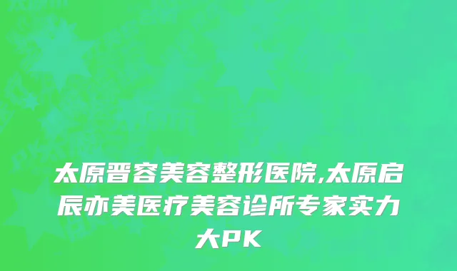 太原晋容美容整形医院,太原启辰亦美医疗美容诊所专家实力大PK