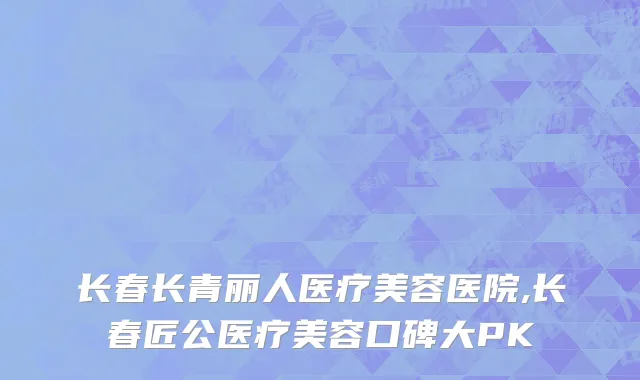 长春长青丽人医疗美容医院,长春匠公医疗美容口碑大PK