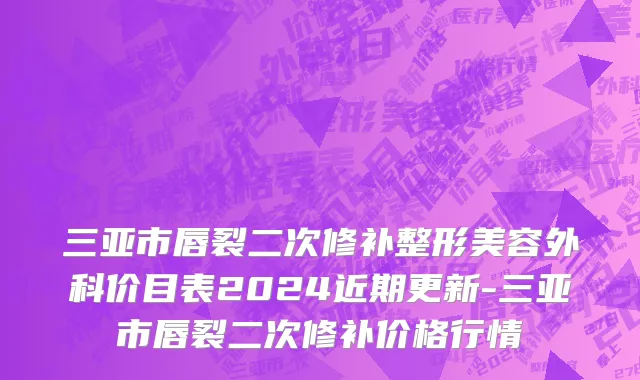 三亚市唇裂二次修补整形美容外科价目表2024近期更新-三亚市唇裂二次修补价格行情