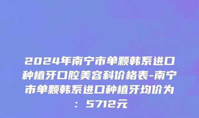 2024年南宁市单颗韩系进口种植牙口腔美容科价格表-南宁市单颗韩系进口种植牙均价为：5712元