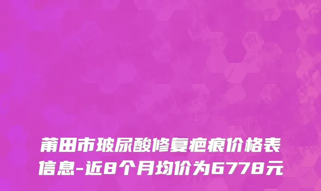莆田市玻尿酸修复疤痕价格表信息-近8个月均价为6778元