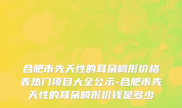 合肥市先天性的耳朵畸形价格表热门项目大全公示-合肥市先天性的耳朵畸形价钱是多少