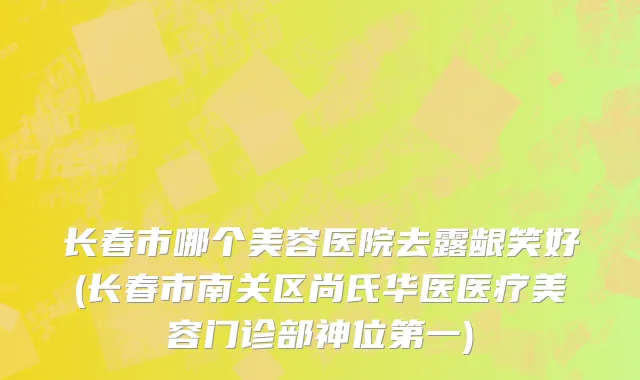 长春市哪个美容医院去露龈笑好(长春市南关区尚氏华医医疗美容门诊部神位第一)