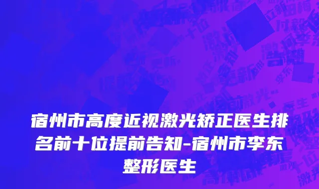 宿州市高度近视激光矫正医生排名前十位提前告知-宿州市李东整形医生