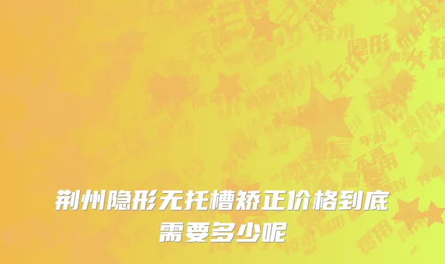 荆州隐形无托槽矫正价格到底需要多少呢