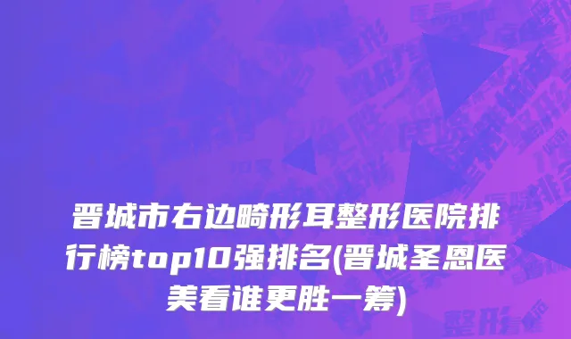 晋城市右边畸形耳整形医院排行榜top10强排名(晋城圣恩医美看谁更胜一筹)