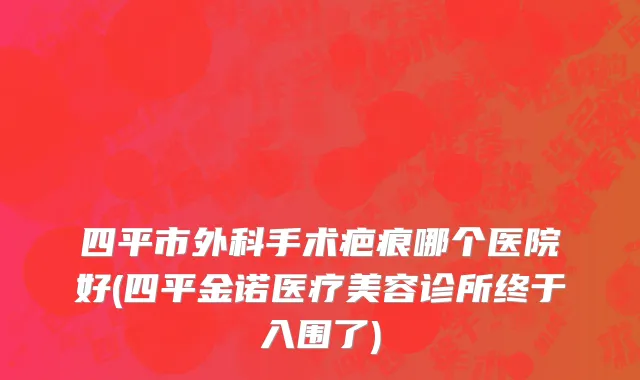 四平市外科手术疤痕哪个医院好(四平金诺医疗美容诊所终于入围了)
