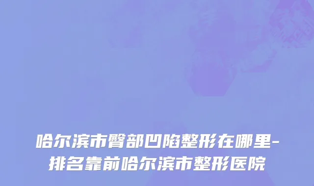 哈尔滨市臀部凹陷整形在哪里-排名靠前哈尔滨市整形医院