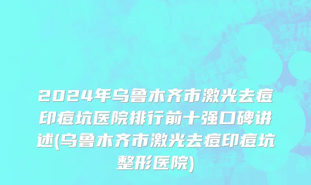 2024年乌鲁木齐市激光去痘印痘坑医院排行前十强口碑讲述(乌鲁木齐市激光去痘印痘坑整形医院)
