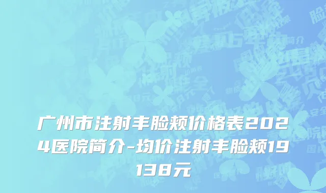 广州市注射丰脸颊价格表2024医院简介-均价注射丰脸颊19138元
