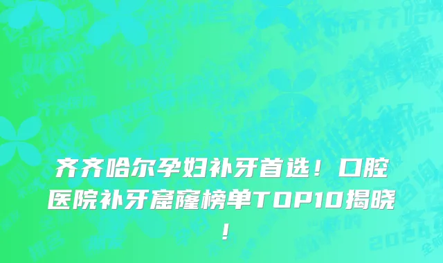 齐齐哈尔孕妇补牙首选！口腔医院补牙窟窿榜单TOP10揭晓！
