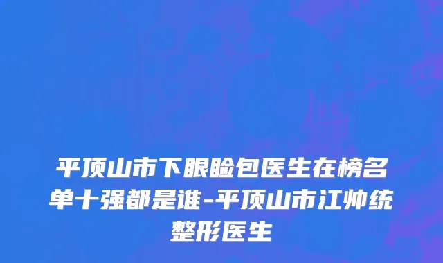 平顶山市下眼睑包医生在榜名单十强都是谁-平顶山市江帅统整形医生