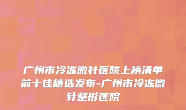 广州市冷冻微针医院上榜清单前十佳精选发布-广州市冷冻微针整形医院